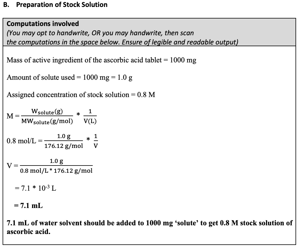 B. Preparation of Stock Solution
Computations involved
(You may opt to handwrite, OR you may handwrite, then scan
the computations in the space below. Ensure of legible and readable output)
Mass of active ingredient of the ascorbic acid tablet = 1000 mg
Amount of solute used = 1000 mg = 1.0 g
Assigned concentration of stock solution = 0.8 M
Wsolute(g)
1
*
М-
MWsolute (g/mol)
V(L)
1.0 g
1
0.8 mol/L
176.12 g/mol
V
1.0 g
V =
0.8 mol/L * 176.12 g/mol
= 7.1 * 10-3 L
= 7.1 mL
7.1 mL of water solvent should be added to 1000 mg 'solute’ to get 0.8 M stock solution of
ascorbic acid.
