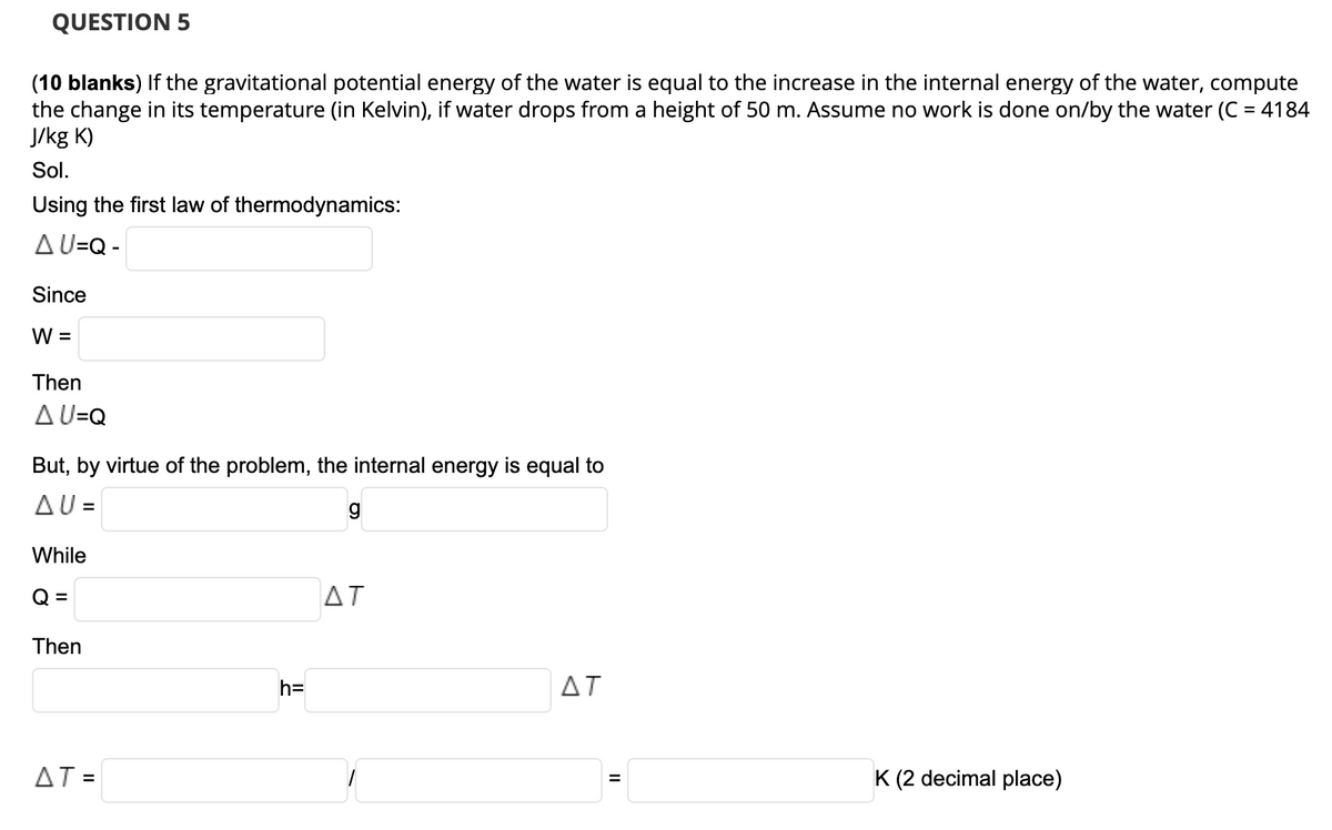 QUESTION 5
(10 blanks) If the gravitational potential energy of the water is equal to the increase in the internal energy of the water, compute
the change in its temperature (in Kelvin), if water drops from a height of 50 m. Assume no work is done on/by the water (C = 4184
J/kg K)
Sol.
Using the first law of thermodynamics:
A U=Q -
Since
W =
Then
AU=Q
But, by virtue of the problem, the internal energy is equal to
AU =
While
Q =
AT
Then
h=
ΔΤ
AT =
K (2 decimal place)
