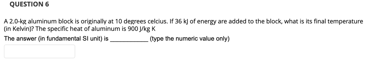 QUESTION 6
A 2.0-kg aluminum block is originally at 10 degrees celcius. If 36 kJ of energy are added to the block, what is its final temperature
(in Kelvin)? The specific heat of aluminum is 900 J/kg K
The answer (in fundamental SI unit) is
(type the numeric value only)
