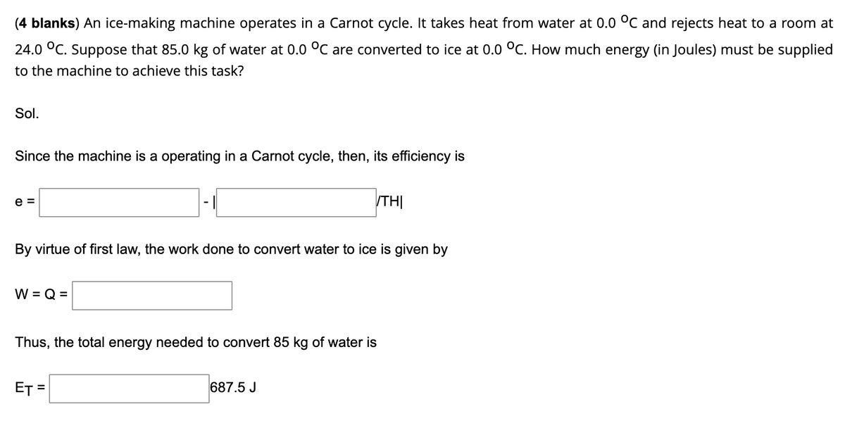 (4 blanks) An ice-making machine operates in a Carnot cycle. It takes heat from water at 0.0 °C and rejects heat to a room at
24.0 °C. Suppose that 85.0 kg of water at 0.0 °C are converted to ice at 0.0 °C. How much energy (in Joules) must be supplied
to the machine to achieve this task?
Sol.
Since the machine is a operating in a Carnot cycle, then, its efficiency is
e =
TH|
By virtue of first law, the work done to convert water to ice is given by
W = Q =
Thus, the total energy needed to convert 85 kg of water is
ET =
687.5 J
