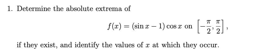 1. Determine the absolute extrema of
T T
f(x) = (sin x – 1) cos x on
-
2'2
if they exist, and identify the values of x at which they occur.

