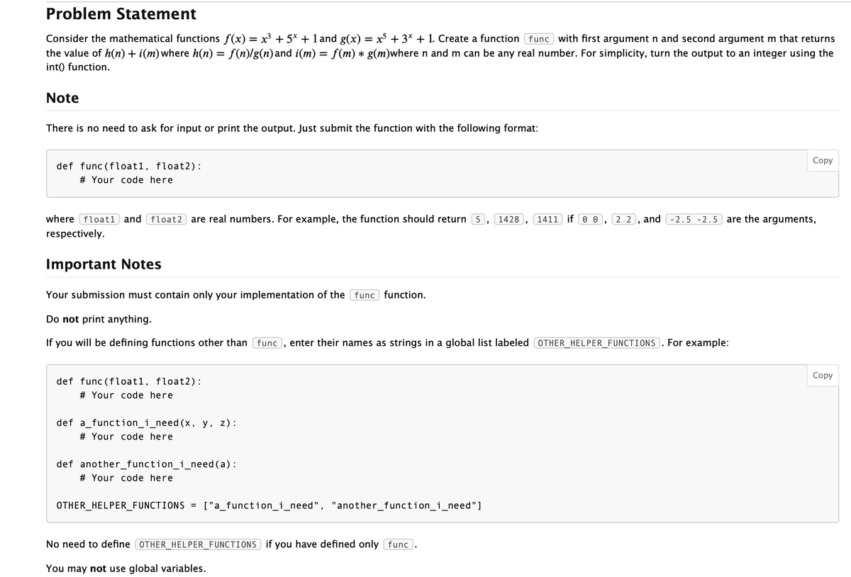 Problem Statement
Consider the mathematical functions f(x) = x³ + 5* + 1 and g(x) = x +3* + 1. Create a function func with first argument n and second argument m that returns
the value of h(n)+ i(m)where h(n) = f(n)/g(n)and i(m) = f(m) * g(m)wheren and m can be any real number. For simplicity, turn the output to an integer using the
int() function.
%3D
Note
There is no need to ask for input or print the output. Just submit the function with the following format:
Соpy
def func (float1, float2):
# Your code here
where float1 and float2 are real numbers. For example, the function should return 5
1428
1411 if 0 0
2 2
and -2.5 - 2.5
are the arguments,
respectively.
Important Notes
Your submission must contain only your implementation of the func function.
Do not print anything.
If
you will be defining functions other than func
enter their names as strings in a global list labeled OTHER_HELPER_FUNCTIONS).. For example:
Соpy
def func (float1, float2):
# Your code here
def a_function_i_need(x, y, z):
# Your code here
def another_function_i_need(a):
# Your code here
OTHER_HELPER_FUNCTIONS =
["a_function_i_need", "another_function_i_need"]
No need to define (OTHER_HELPER_FUNCTIONS if you have defined only func).
You may not use global variables.
