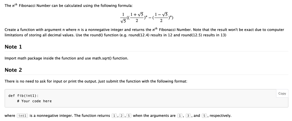 The n'h Fibonacci Number can be calculated using the following formula:
1+ V5
:):
V5
1
1 – V5.
-)" –(-
-)")
Create a function with argument n where n is a nonnegative integer and returns the n'h Fibonacci Number. Note that the result won't be exact due to computer
limitations of storing all decimal values. Use the round() function (e.g. round(12.4) results in 12 and round(12.5) results in 13)
Note 1
Import math package inside the function and use math.sqrt() function.
Note 2
There is no need to ask for input or print the output. Just submit the function with the following format:
Соpy
def fib(int1):
# Your code here
where int1) is a nonnegative integer. The function returns (1, 2, 5 when the arguments are (1, 3
and 5, respectively.

