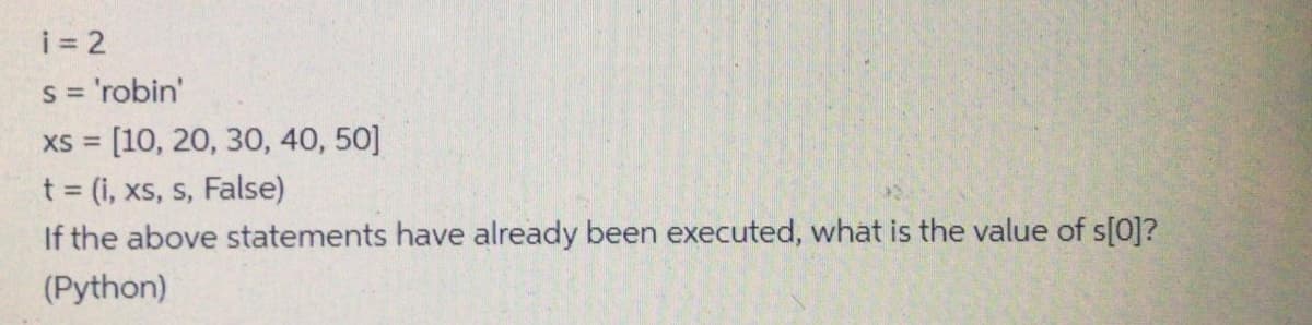 i = 2
s = 'robin'
xs = [10, 20, 30, 40, 50]
t = (i, xs, s, False)
If the above statements have already been executed, what is the value of s[0]?
(Python)
