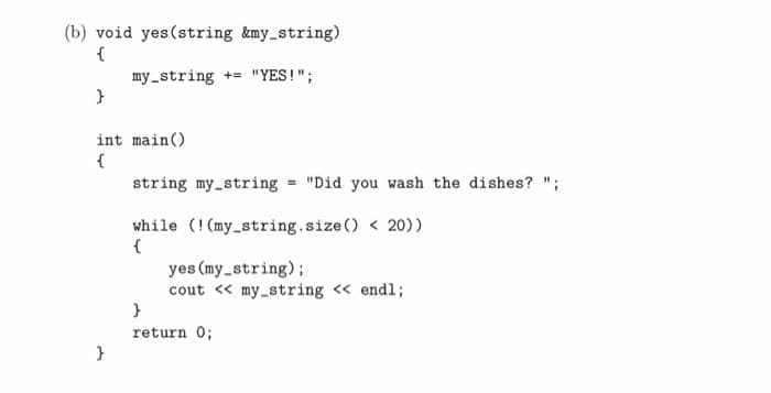 (b) void yes (string &my_string)
{
my_string += "YES!";
int main()
{
string my_string = "Did you wash the dishes? ";
while (!(my_string.size() < 20))
{
yes (my_string);
cout << my_string « endl;
}
return 0;
}
