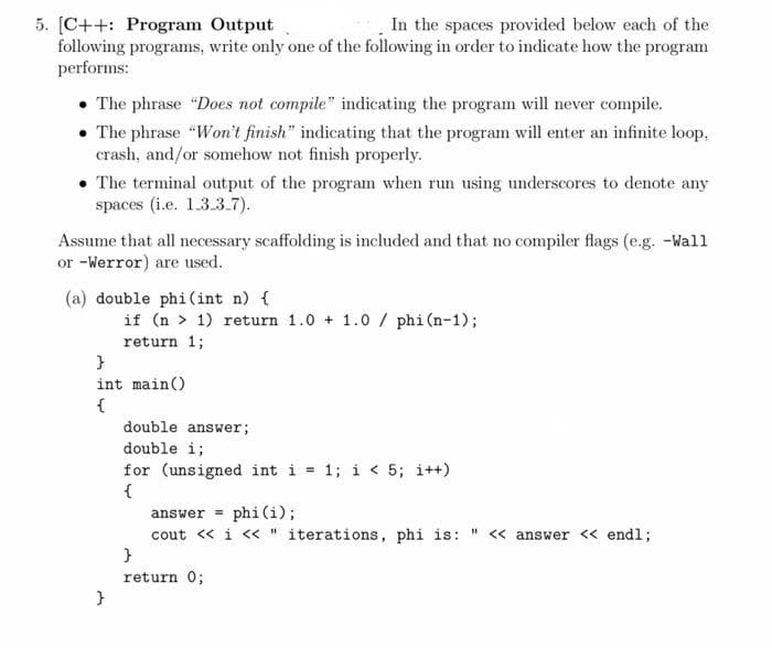 In the spaces provided below each of the
5. [C++: Program Output
following programs, write only one of the following in order to indicate how the program
performs:
• The phrase "Does not compile" indicating the program will never compile.
• The phrase "Won't finish" indicating that the program will enter an infinite loop,
crash, and/or somehow not finish properly.
• The terminal output of the program when run using underscores to denote any
spaces (i.e. 1.3.3.7).
Assume that all necessary scaffolding is included and that no compiler flags (e.g. -Wall
or -Werror) are used.
(a) double phi(int n) {
if (n > 1) return 1.0 + 1.0 / phi (n-1);
return 1;
}
int main()
{
double answer;
double i;
for (unsigned int i = 1; i < 5; i++)
{
answer = phi(i);
cout « i « " iterations, phi is: " « answer << end%;
}
return 0;
}
