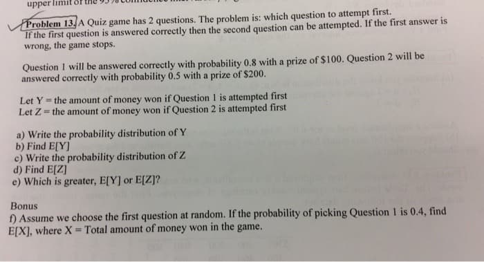 upper lim.
Problem 13, A Quiz game has 2 questions. The problem is: which question to attempt first.
If the first question is answered correctly then the second question can be attempted. If the first answer is
wrong, the game stops.
Question 1 will be answered correctly with probability 0.8 with a prize of $100. Question 2 will be
answered correctly with probability 0.5 with a prize of $200.
Let Y = the amount of money won if Question 1 is attempted first
Let Z= the amount of money won if Question 2 is attempted first
a) Write the probability distribution of Y
b) Find E[Y]
c) Write the probability distribution of Z
d) Find E[Z]
e) Which is greater, E[Y] or E[Z]?
Bonus
f) Assume we choose the first question at random. If the probability of picking Question 1 is 0.4, find
E[X], where X Total amount of money won in the game.
%3D
