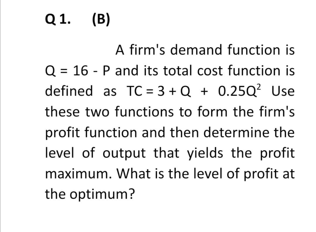Q 1.
(B)
A firm's demand function is
Q = 16 - P and its total cost function is
defined as TC = 3 + Q + 0.25Q? Use
%3D
these two functions to form the firm's
profit function and then determine the
level of output that yields the profit
maximum. What is the level of profit at
the optimum?
