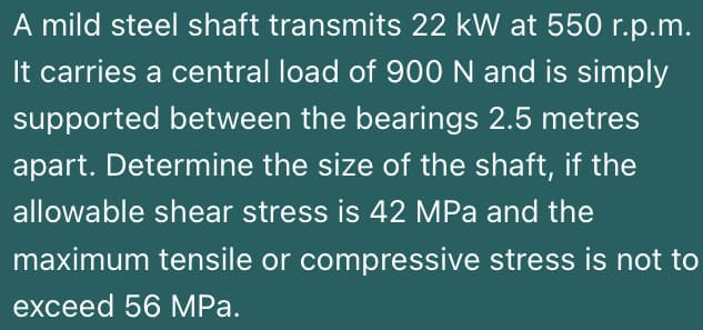 A mild steel shaft transmits 22 kW at 550 r.p.m.
It carries a central load of 900N and is simply
supported between the bearings 2.5 metres
apart. Determine the size of the shaft, if the
allowable shear stress is 42 MPa and the
maximum tensile or compressive stress is not to
exceed 56 MРа.
