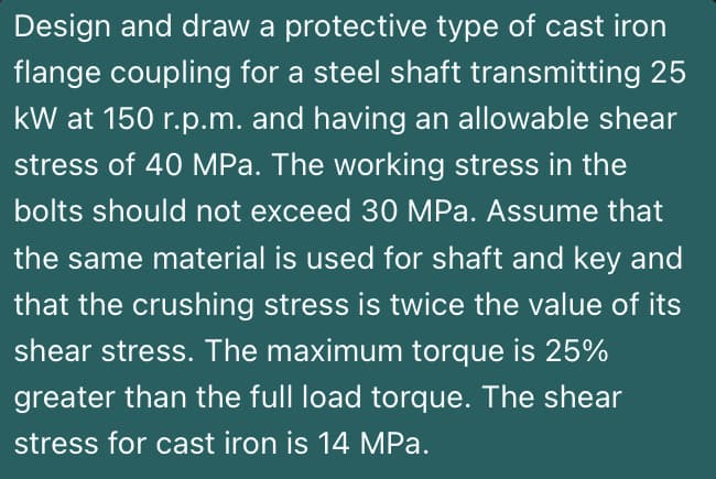 Design and draw a protective type of cast iron
flange coupling for a steel shaft transmitting 25
kW at 150 r.p.m. and having an allowable shear
stress of 40 MPa. The working stress in the
bolts should not exceed 30 MPa. Assume that
the same material is used for shaft and key and
that the crushing stress is twice the value of its
shear stress. The maximum torque is 25%
greater than the full load torque. The shear
stress for cast iron is 14 MPa.
