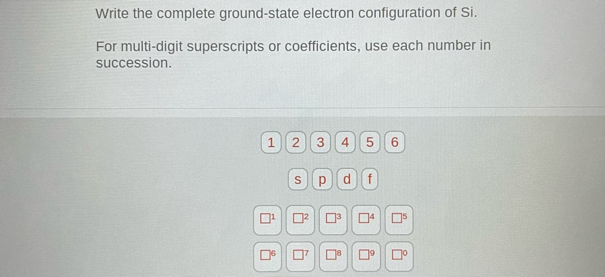 Write the complete ground-state electron configuration of Si.
For multi-digit superscripts or coefficients, use each number in
succession.
1 2 3 4
i
5 6
S p d f
ů
4
1⁹
o