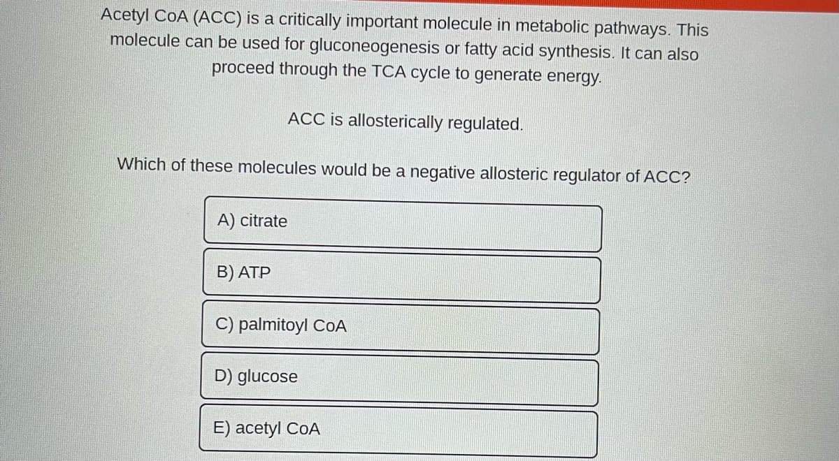 Acetyl COA (ACC) is a critically important molecule in metabolic pathways. This
molecule can be used for gluconeogenesis or fatty acid synthesis. It can also
proceed through the TCA cycle to generate energy.
Which of these molecules would be a negative allosteric regulator of ACC?
A) citrate
ACC is allosterically regulated.
B) ATP
C) palmitoyl COA
D) glucose
E) acetyl COA