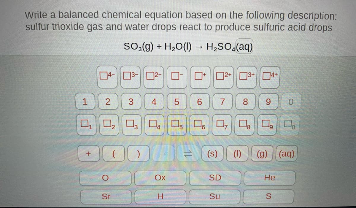 Write a balanced chemical equation based on the following description:
sulfur trioxide gas and water drops react to produce sulfuric acid drops
SO3(g) + H₂O(l) → H₂SO₂(aq)
1
4-3-²-
+
2
O
3
( )
Sr
4
0₁ 0₂ 03 04 05 06 07 08 09
¹8
→
OX
H
14
6 7
2+ 3+ 4+
Menter
(s) (1) (g) (aq)
SD
8 9 0
Su
He
S