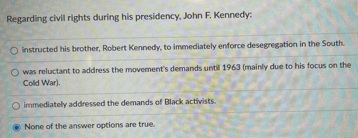Regarding civil rights during his presidency, John F. Kennedy:
instructed his brother, Robert Kennedy, to immediately enforce desegregation in the South.
was reluctant to address the movement's demands until 1963 (mainly due to his focus on the
Cold War).
O immediately addressed the demands of Black activists.
None of the answer options are true.