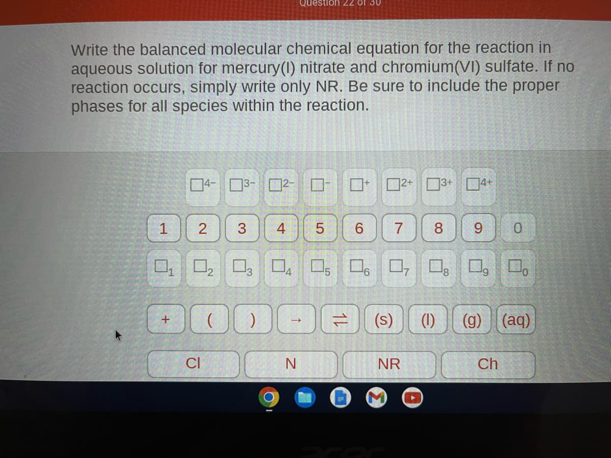 Write the balanced molecular chemical equation for the reaction in
aqueous solution for mercury(I) nitrate and chromium(VI) sulfate. If no
reaction occurs, simply write only NR. Be sure to include the proper
phases for all species within the reaction.
1
2
0₁ 0₂
2
+
CI
Ö
3
4
Question 22 of 30
DO
N
5
12
0
6
6
(s)
7 8
NR
7
3+ 4
(1)
9
(g)
Ch
O
(aq)