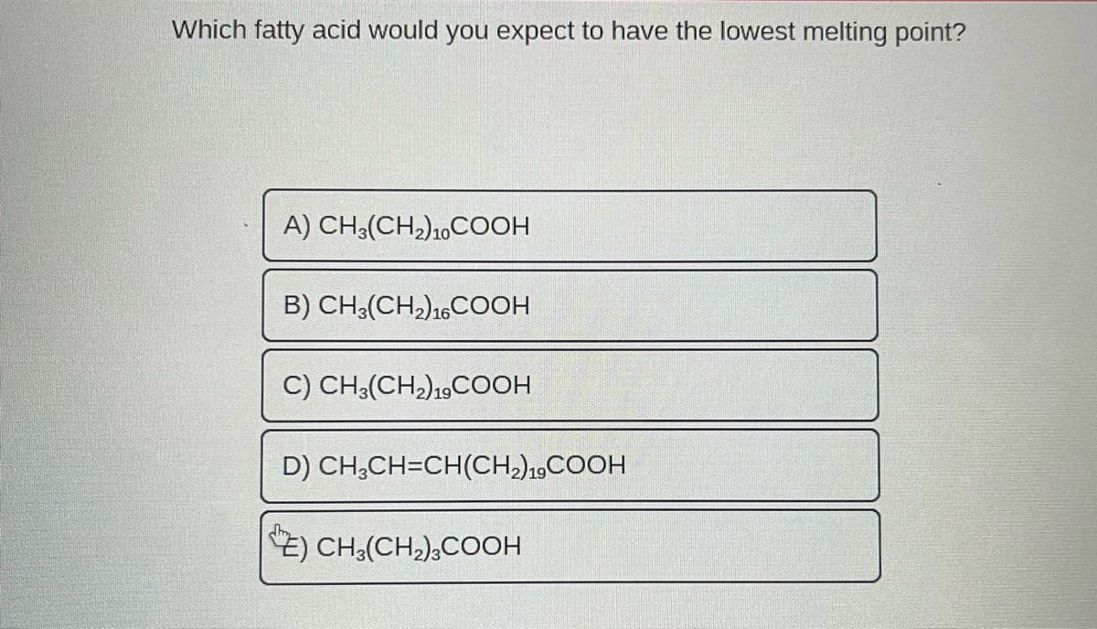 Which fatty acid would you expect to have the lowest melting point?
A) CH3(CH₂)10 COOH
B) CH3(CH₂) 16COOH
C) CH3(CH₂) 19 COOH
D) CH₂CH=CH(CH₂) 19 COOH
E) CH₂(CH₂)3COOH