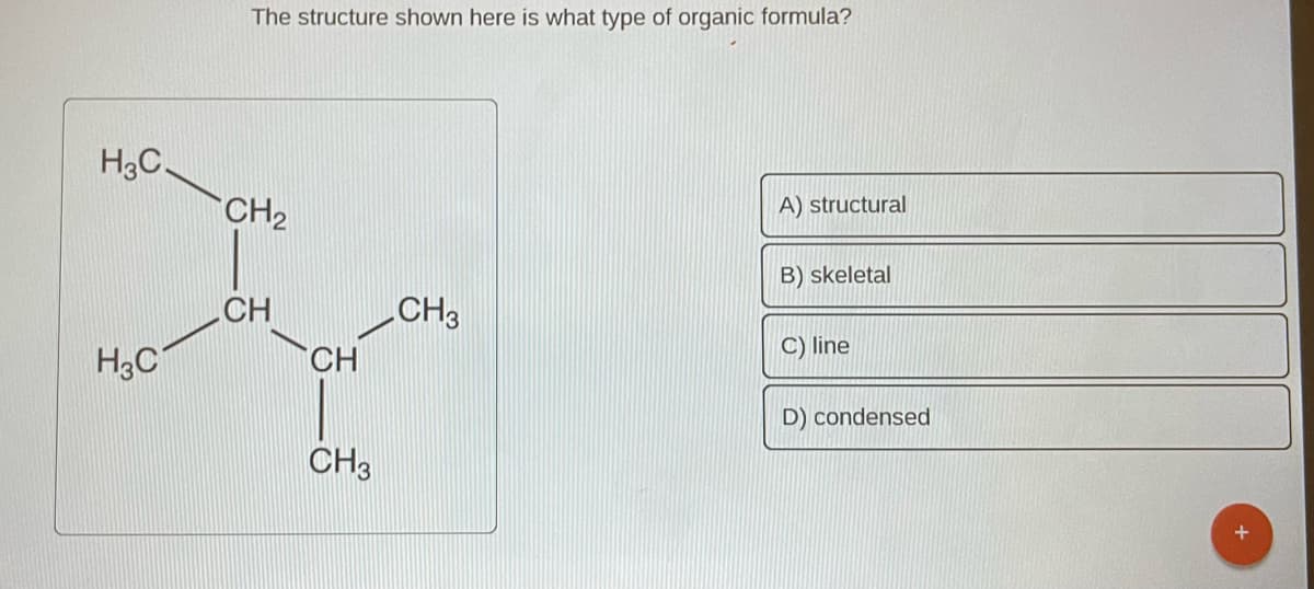 H3C.
H3C
The structure shown here is what type of organic formula?
CH₂
CH
CH
CH3
CH3
A) structural
B) skeletal
C) line
D) condensed
+