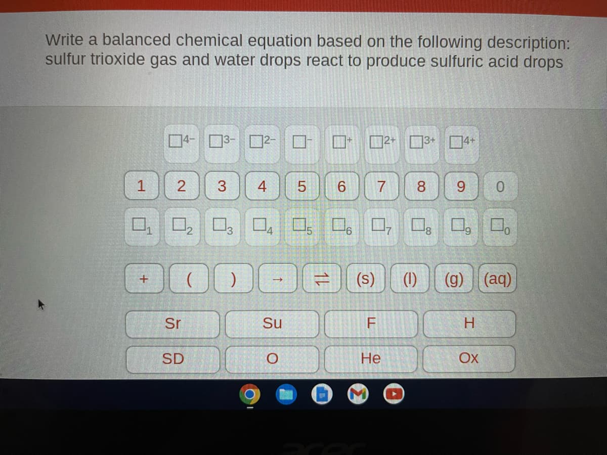 Write a balanced chemical equation based on the following description:
sulfur trioxide gas and water drops react to produce sulfuric acid drops
1
+
04-03
2 3
Sr
(
4
SD
LO
Su
5
□
DODAOⓇ
9
7
0,
2+ 3+
F
He
3+ 4+
8 9 0
(1)
¹8
(g) (aq)
H
OX