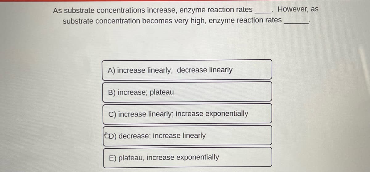 As substrate concentrations increase, enzyme reaction rates
substrate concentration becomes very high, enzyme reaction rates
A) increase linearly; decrease linearly
B) increase; plateau
increase linearly; increase exponentially
D) decrease; increase linearly
However, as
E) plateau, increase exponentially