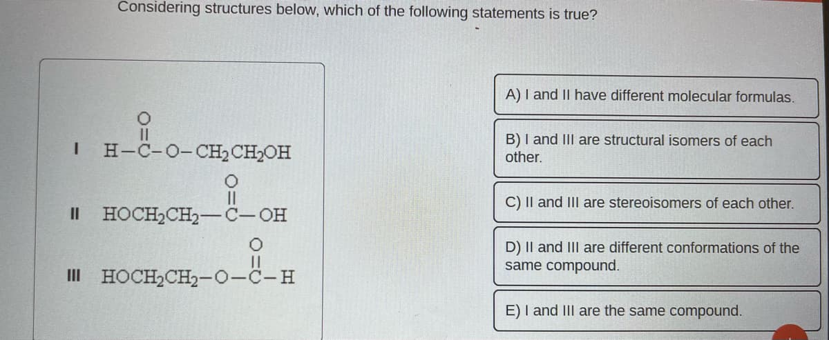 Considering structures below, which of the following statements is true?
O
I H-C-O-CH₂ CH₂OH
O
||
II HOCH₂CH₂-C-OH
III HOCH₂CH₂-O-C-H
A) I and II have different molecular formulas.
B) I and III are structural isomers of each
other.
C) II and III are stereoisomers of each other.
D) II and III are different conformations of the
same compound.
E) I and III are the same compound.