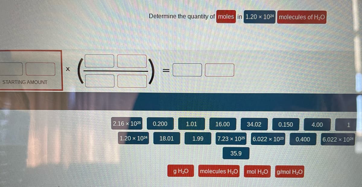 STARTING AMOUNT
X
2.16 x 1025
1.20 x 1024
Determine the quantity of moles in 1.20 x 1024 molecules of H₂O
=
0.200
18.01
1.01
g H₂O
1.99
16.00
35.9
34.02
7.23 x 1025 6.022 x 1023 0.400
molecules H₂O
0.150
mol H₂O
g/mol H₂O
4.00
1
22 x 1024