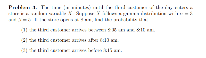Problem 3. The time (in minutes) until the third customer of the day enters a
store is a random variable X. Suppose X follows a gamma distribution with a = 3
and 3 = 5. If the store opens at 8 am, find the probability that
(1) the third customer arrives between 8:05 am and 8:10 am.
(2) the third customer arrives after 8:10 am.
(3) the third customer arrives before 8:15 am.
