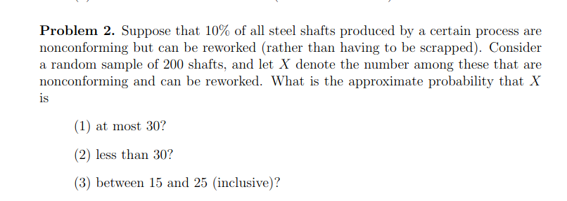 Problem 2. Suppose that 10% of all steel shafts produced by a certain process are
nonconforming but can be reworked (rather than having to be scrapped). Consider
a random sample of 200 shafts, and let X denote the number among these that are
nonconforming and can be reworked. What is the approximate probability that X
is
(1) at most 30?
(2) less than 30?
(3) between 15 and 25 (inclusive)?
