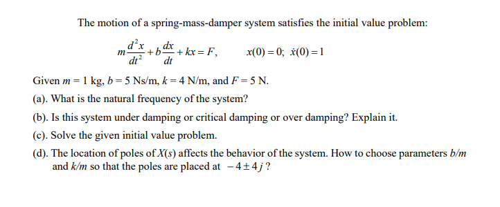 The motion of a spring-mass-damper system satisfies the initial value problem:
d²x
m-
+bd + kx = F,
x(0) = 0; *(0) =1
di?
dt
Given m = 1 kg, b= 5 Ns/m, k = 4 N/m, and F = 5 N.
(a). What is the natural frequency of the system?
(b). Is this system under damping or critical damping or over damping? Explain it.
(c). Solve the given initial value problem.
(d). The location of poles of X(s) affects the behavior of the system. How to choose parameters b/m
and k/m so that the poles are placed at - 4+4j?
