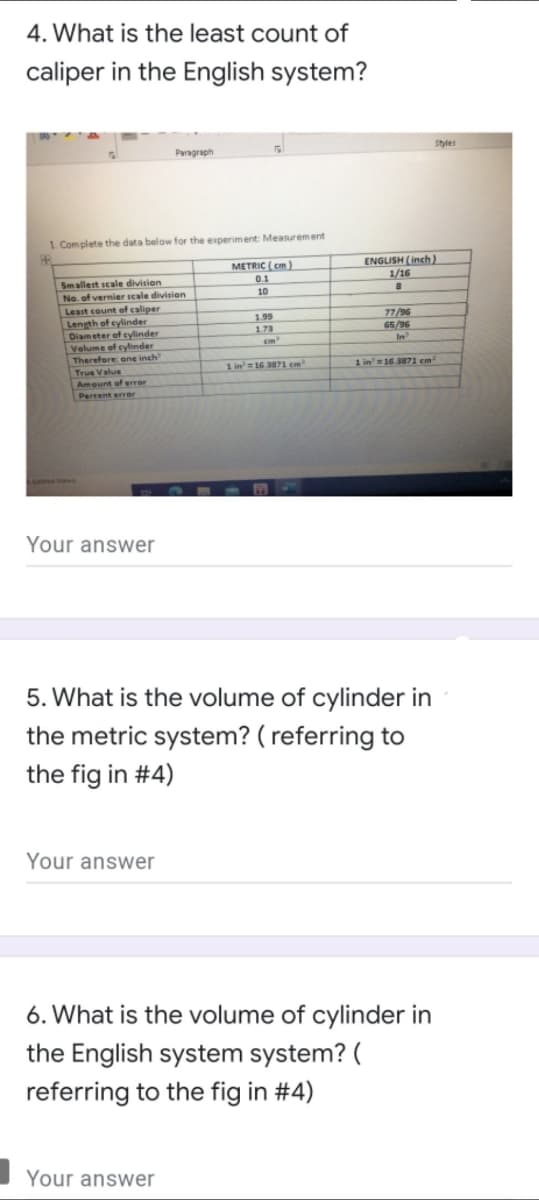 4. What is the least count of
caliper in the English system?
Styles
Paragraph
1. Complete the data below for the experiment: Measurement
ENGLISH (inch)
1/16
METRIC ( em)
0.1
Smallest scale division
No. of vernier scale division
Least count of caliper
Length of cylinder
Diameter of cylinder
Velume of cylinder
Therefore ene inch
True Value
Amount of error
Percent error
10
1.99
173
cm
77/96
65/96
1 in'=16 3871 cm
1 in'=16.3871 em²
Your answer
5. What is the volume of cylinder in
the metric system? ( referring to
the fig in #4)
Your answer
6. What is the volume of cylinder in
the English system system? (
referring to the fig in #4)
Your answer
