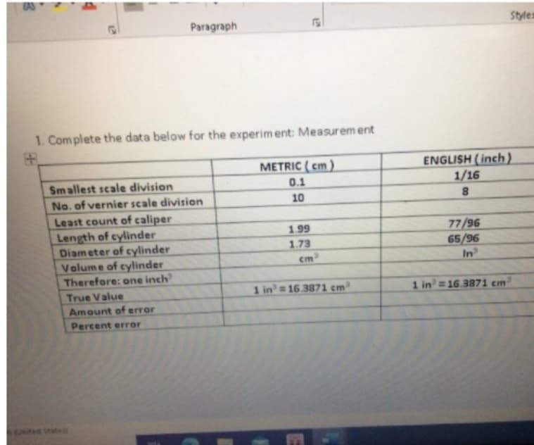 AS
Paragraph
Styles
1. Complete the data below for the experim ent: Measurem ent
ENGLISH (inch)
1/16
METRIC ( cm)
0.1
Smallest scale division
No. of vernier scale division
Least count of caliper
Length of cylinder
Diam eter of cylinder
Volume of cylinder
Therefore: one inch
10
8
77/96
65/96
In
1.99
1.73
True Value
1 in = 16.3871 cm³
1 in=16.3871 cm
Amount of error
Percent error
