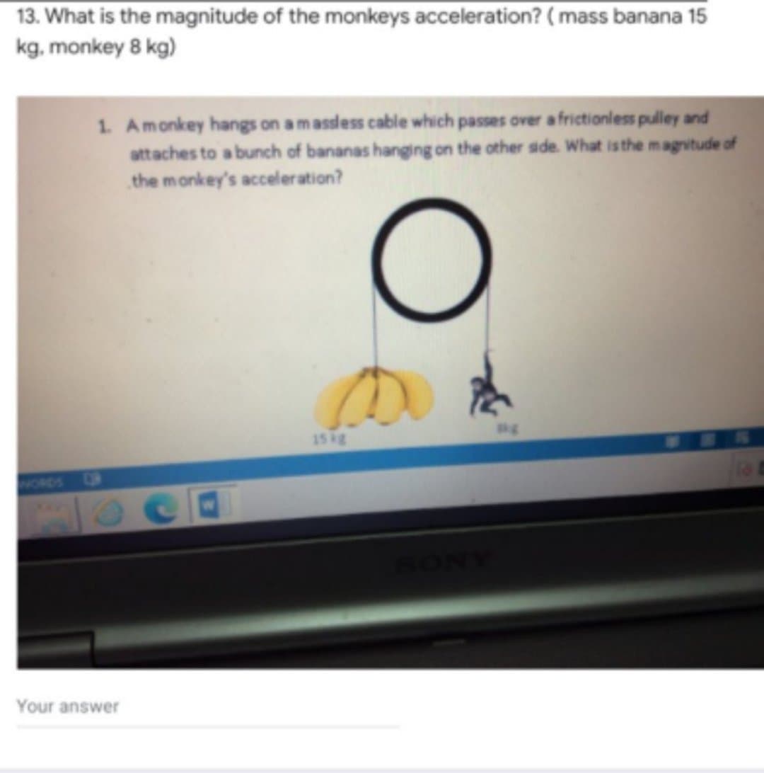 13. What is the magnitude of the monkeys acceleration? ( mass banana 15
kg, monkey 8 kg)
1. Amonkey hangs on a massless cable which passes over a frictionless pulley and
attaches to a bunch of bananas hanging on the other side. What is the magvitude of
the monkey's acceleration?
kg
15 kg
VORDS
OF
SONY
Your answer
