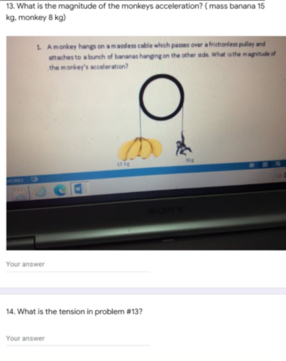 13. What is the magnitude of the monkeys acceleration? ( mass banana 15
kg, monkey 8 kg)
1. Amonkey hangs on a massless cable which passes over a frictionless pulley and
attaches to a bunch of bananas hanging on the other side. What isthe magvitude of
the monkey's acceleration?
kg
15 ig
ORDS
Your answer
14. What is the tension in problem #13?
Your answer
