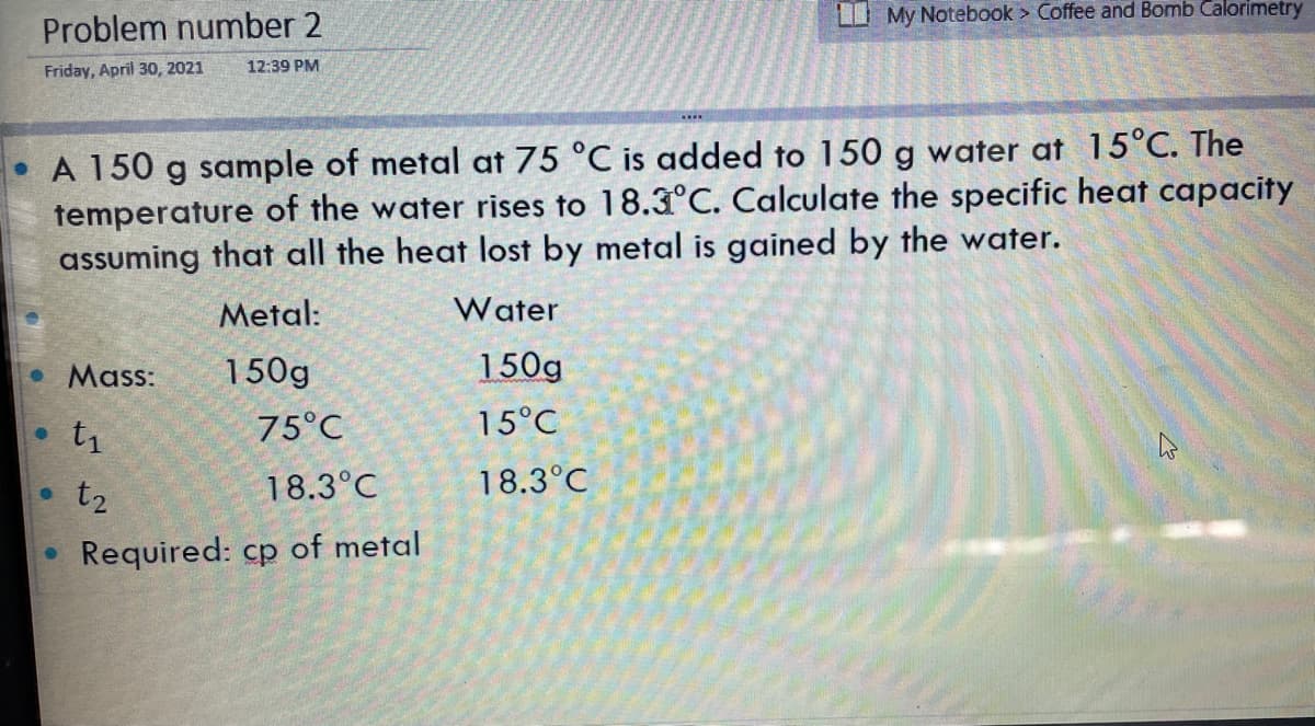 I My Notebook > Coffee and Bomb Calorimetry
Problem number 2
Friday, April 30, 2021
12:39 PM
A 150 g sample of metal at 75 °C is added to 150 g water at 15°C. The
temperature of the water rises to 18.3°C. Calculate the specific heat capacity
assuming that all the heat lost by metal is gained by the water.
Metal:
Water
• Mass:
150g
150g
t1
75°C
15°C
t2
18.3°C
18.3°C
Required: cp of metal
