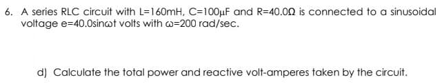 6. A series RLC circuit with L=160mH, C=100µF and R=40.00 is connected to a sinusoidal
voltage e=40.0sincot volts with w=200 rad/sec.
d) Calculate the total power and reactive volt-amperes taken by the circuit.
