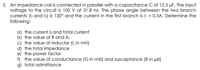 5. An impedance coil is connected in parallel with a capacitance C of 12.5 µF. The input
voltage to the circuit is 100 V at 31.8 Hz. The phase angle between the two branch
currents (lh and b) is 120° and the current in the first branch is li = 0.5A. Determine the
following:
a) the current l2 and total current
bj the value of R and XL
c) the value of inductor (L in mH)
d) the total impedance
e) the power factor
f) the value of conductance (G in mu) and susceptance (B in µU)
g) total admittance
