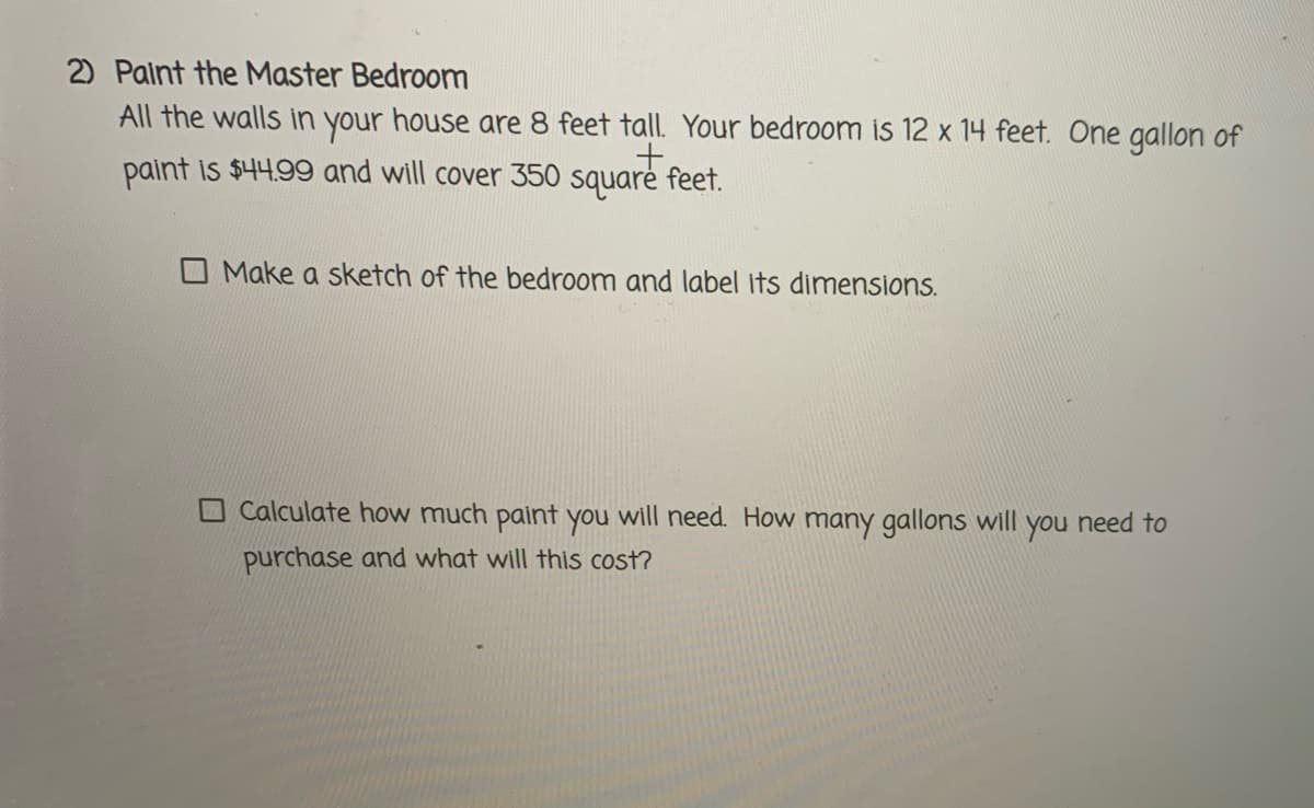 2) Palnt the Master Bedroom
All the walls in your house are 8 feet tall. Your bedroom is 12 x 14 feet. One gallon of
paint is $44.99 and will cover 350 square feet.
Make a sketch of the bedroom and label its dimensions.
Calculate how much paint you will need. How many gallons will you need to
purchase and what will this cost?
