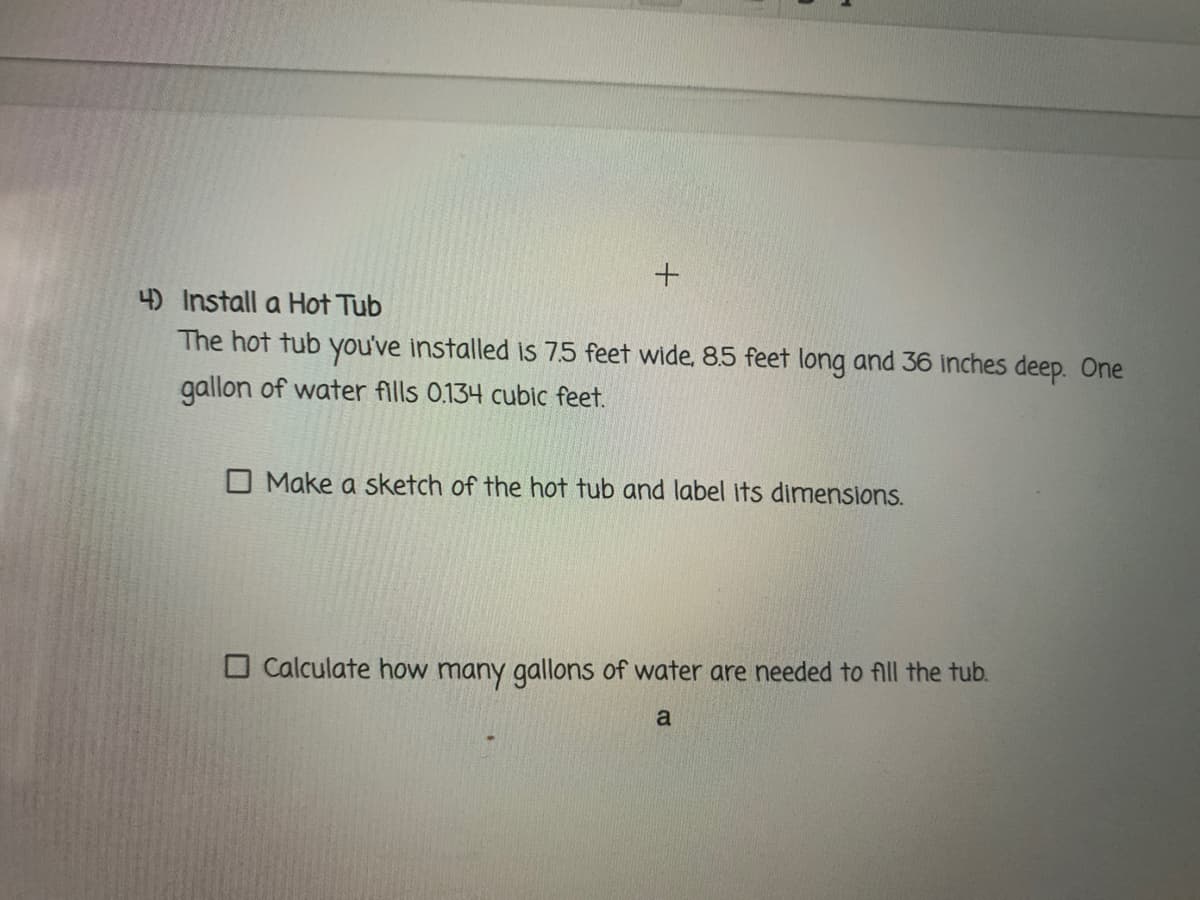 4) Install a Hot Tub
The hot tub you've installed Is 7.5 feet wide, 85 feet long and 36 inches deep. One
gallon of water fills 0.134 cubic feet.
O Make a sketch of the hot tub and label its dimensions.
O Calculate how many gallons of water are needed to fll the tub.
a
