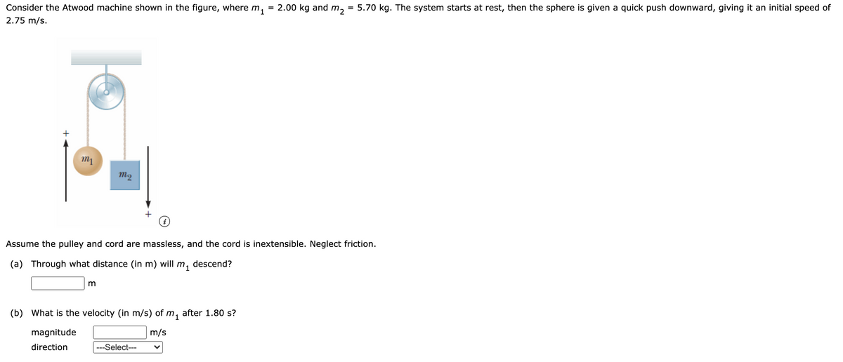 = 5.70 kg. The system starts at rest, then the sphere is given a quick push downward, giving it an initial speed of
Consider the Atwood machine shown in the figure, where m, = 2.00 kg and m,
2.75 m/s.
1
m2
Assume the pulley and cord are massless, and the cord is inextensible. Neglect friction.
(a)
Through what distance (in m) will
m1
descend?
m
(b) What is the velocity (in m/s) of m,
after 1.80 s?
magnitude
m/s
direction
---Select---
