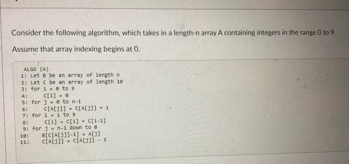Consider the following algorithm, which takes in a length-n array A containing integers in the range 0 to 9.
Assume that array indexing begins at 0.
ALGO (A)
1: Let B be an array of length n
2: Let C be an array of length 10
3: for i = 0 to 9
4:
c[i] = 0
5: for je to n-1
C[A[J]]= C[A[j]] + 1
6:
7: for i = 1 to 9
C[i] = C[i] + C[i-1]
8:
9: for j = n-1 down to e
10:
11:
B[C[A[J]]-1] = A[j]
C[A[j]] = C[A[J]] - 1