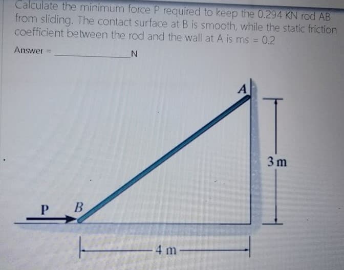 Calculate the minimum force P required to keep the 0.294 KN rod AB
from sliding. The contact surface at B is smooth, while the static friction
coefficient between the rod and the wall at A is ms = 0.2
%3D
Answer
A
3m
P B
4 m
