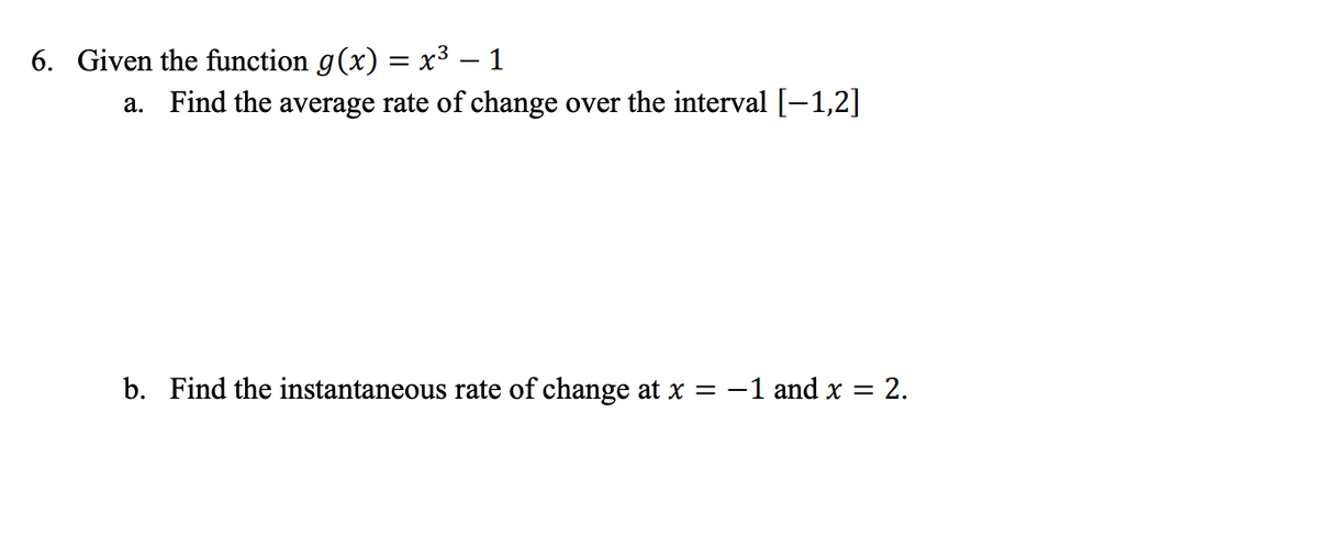 6. Given the function g(x) = x³ – 1
a. Find the average rate of change over the interval [-1,2]
b. Find the instantaneous rate of change at x = -1 and x = 2.
