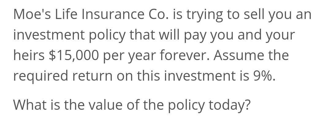 Moe's Life Insurance Co. is trying to sell you an
investment policy that will pay you and your
heirs $15,000 per year forever. Assume the
required return on this investment is 9%.
What is the value of the policy today?
