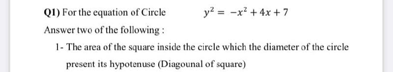 Q1) For the equation of Circle
y2 = -x² + 4x + 7
Answer two of the following:
1- The area of the square inside the circle which the diameter of the circle
present its hypotenuse (Diagounal of square)
