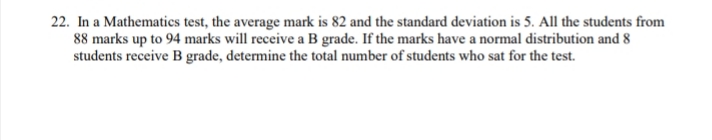 22. In a Mathematics test, the average mark is 82 and the standard deviation is 5. All the students from
88 marks up to 94 marks will receive a B grade. If the marks have a normal distribution and 8
students receive B grade, determine the total number of students who sat for the test.
