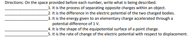 Directions: On the space provided before each number, write what is being described.
_1. It is the process of separating opposite charges within an object.
_2. It is the difference in the electric potential of the two charged bodies.
_3. It is the energy given to an elementary charge accelerated through a
potential difference of 1 V.
_4. It is the shape of the equipotential surface of a point charge.
_5. It is the rate of change of the electric potential with respect to displacement.
