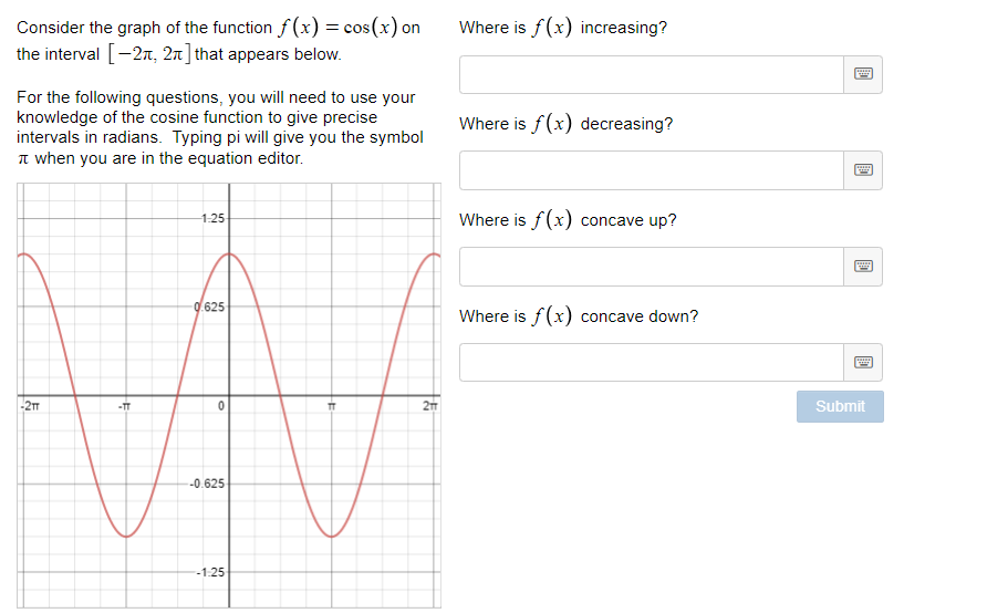 Consider the graph of the function f (x) = cos(x) on
the interval [-2n, 2n] that appears below.
Where is f (x) increasing?
For the following questions, you will need to use your
knowledge of the cosine function to give precise
intervals in radians. Typing pi will give you the symbol
n when you are in the equation editor.
Where is f(x) decreasing?
1-25
Where is f(x) concave up?
0.625
Where is f(x) concave down?
-2m
2m
Submit
-TT
--0.625
-1.25
國
國
去
