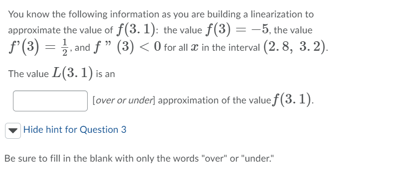 You know the following information as you are building a linearization to
approximate the value of f(3. 1): the value f(3) = -5, the value
f'(3) = . and f" (3) < 0 for all x in the interval (2. 8, 3. 2).
1
The value L(3. 1) is an
[over or under] approximation of the value f(3. 1).
|Hide hint for Question 3
Be sure to fill in the blank with only the words "over" or "under."
