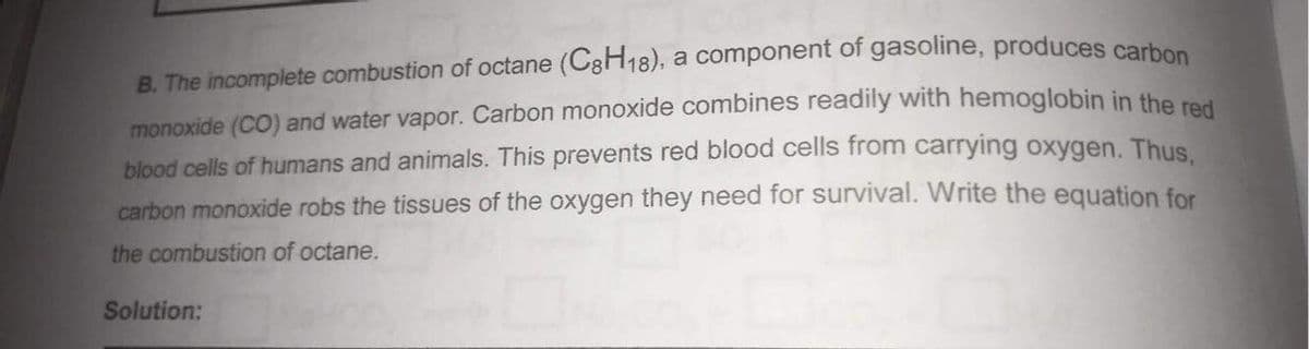 B. The incomplete combustion of octane (C3H18), a component of gasoline, produces carbes
monoxide (CO) and water vapor. Carbon monoxide combines readily with hemoglobin in the red
blood cells of humans and animals. This prevents red blood cells from carrying oxygen. Thus
carbon monoxide robs the tissues of the oxygen they need for survival. Write the equation for
the combustion of octane.
Solution:
