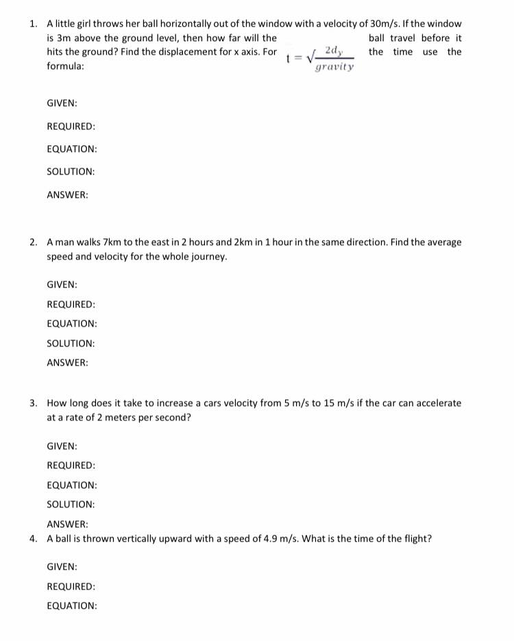 1. A little girl throws her ball horizontally out of the window with a velocity of 30m/s. If the window
is 3m above the ground level, then how far will the
hits the ground? Find the displacement for x axis. For
ball travel before it
the time use the
formula:
gravity
GIVEN:
REQUIRED:
EQUATION:
SOLUTION:
ANSWER:
2. A man walks 7km to the east in 2 hours and 2km in 1 hour in the same direction. Find the average
speed and velocity for the whole journey.
GIVEN:
REQUIRED:
EQUATION:
SOLUTION:
ANSWER:
3. How long does it take to increase a cars velocity from 5 m/s to 15 m/s if the car can accelerate
at a rate of 2 meters per second?
GIVEN:
REQUIRED:
EQUATION:
SOLUTION:
ANSWER:
4. A ball is thrown vertically upward with a speed of 4.9 m/s. What is the time of the flight?
GIVEN:
REQUIRED:
EQUATION:
