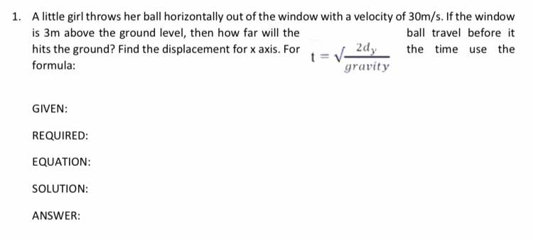 1. A little girl throws her ball horizontally out of the window with a velocity of 30m/s. If the window
is 3m above the ground level, then how far will the
hits the ground? Find the displacement for x axis. For
ball travel before it
2dy
the time use the
V-
gravity
t =
formula:
GIVEN:
REQUIRED:
EQUATION:
SOLUTION:
ANSWER:
